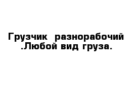 Грузчик  разнорабочий .Любой вид груза.